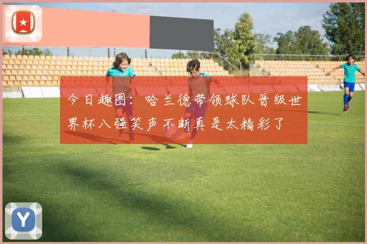 今日趣图：哈兰德带领球队晋级世界杯八强笑声不断真是太精彩了