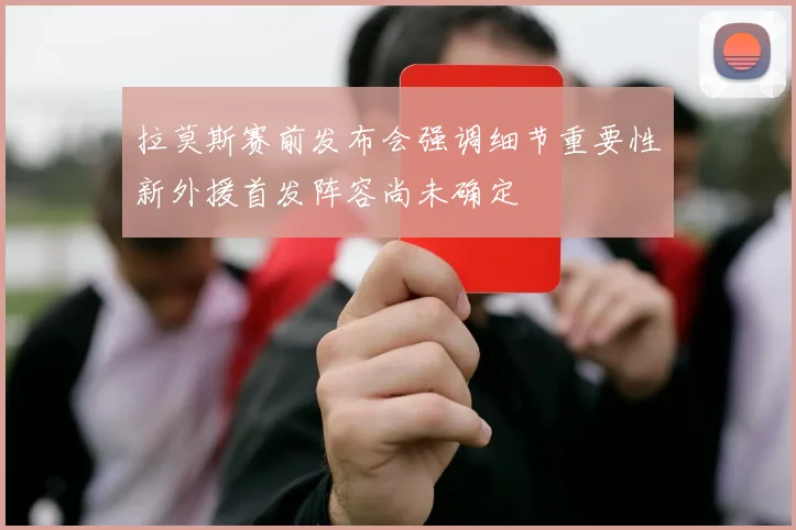 拉莫斯赛前发布会强调细节重要性新外援首发阵容尚未确定