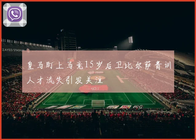 皇马盯上马竞15岁后卫比尔萨青训人才流失引发关注
