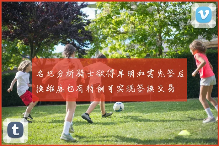 名记分析骑士欲得库明加需先签后换雄鹿也有特例可实现签换交易