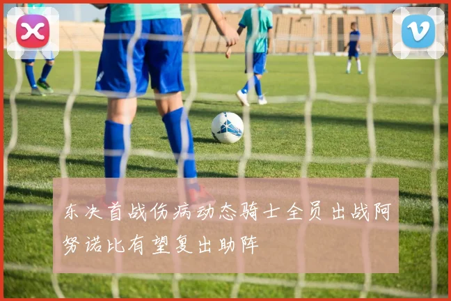 东决首战伤病动态骑士全员出战阿努诺比有望复出助阵