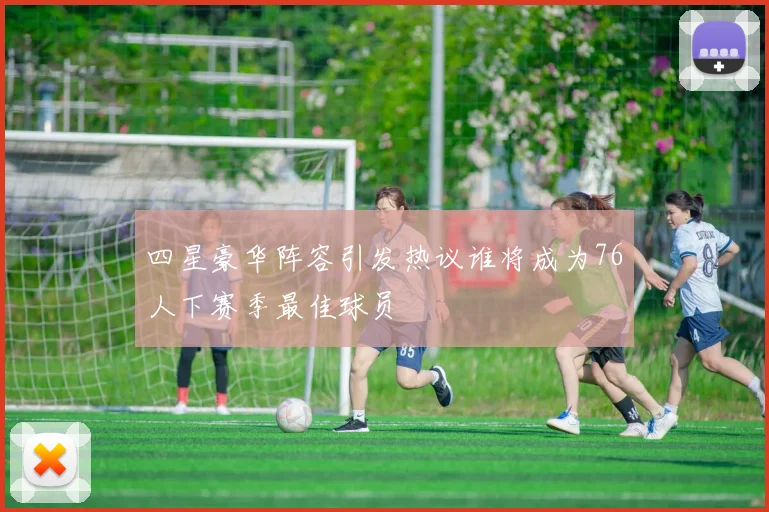 四星豪华阵容引发热议谁将成为76人下赛季最佳球员