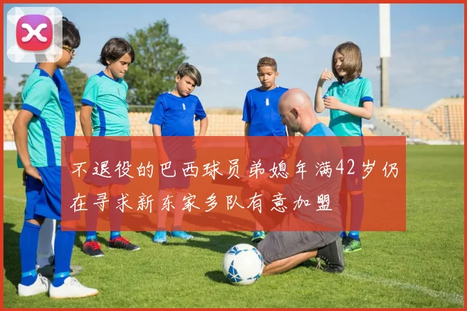 不退役的巴西球员弟媳年满42岁仍在寻求新东家多队有意加盟