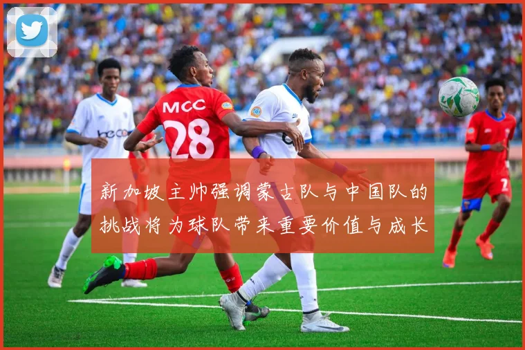 新加坡主帅强调蒙古队与中国队的挑战将为球队带来重要价值与成长机会