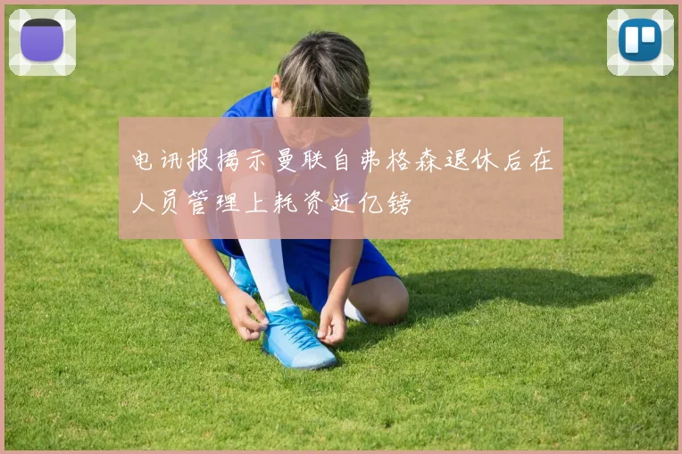 电讯报揭示曼联自弗格森退休后在人员管理上耗资近亿镑