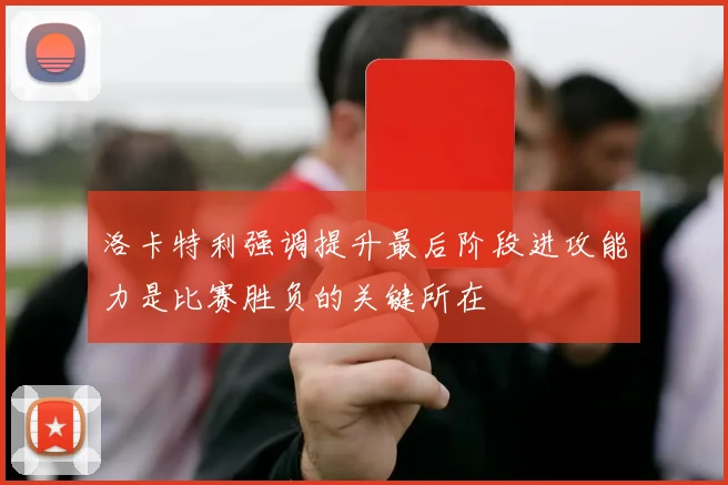 洛卡特利强调提升最后阶段进攻能力是比赛胜负的关键所在