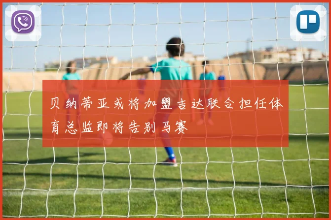 贝纳蒂亚或将加盟吉达联合担任体育总监即将告别马赛