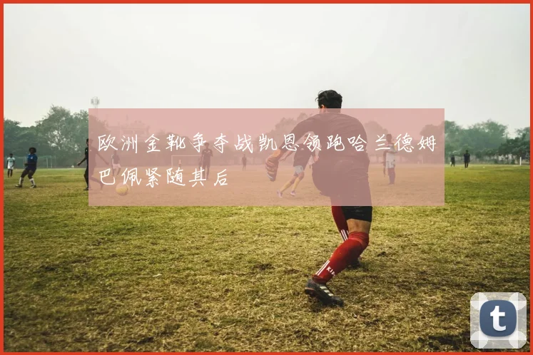 欧洲金靴争夺战凯恩领跑哈兰德姆巴佩紧随其后